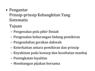 • Pengantar
Prinsip-prinsip Kebangkitan Yang
Sistematis
Tujuan
–
–
–
–
–
–
–

Pengenalan pola pikir Ilmiah
Pengenalan kekurangan bidang pemikiran
Pengendalian gerakan dakwah
Keterkaitan antara pemikiran dan prinsip
Keyakinan pada konsep dan kesehatan manhaj
Peningkatan loyalitas
Membangun pijakan bersama

 