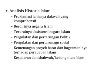 • Analisis Historis Islam
– Proklamasi lahirnya dakwah yang
komprehensif
– Berdirinya negara Islam
– Terurainya eksistensi negara Islam
– Pergulatan dan pertarungan Politik
– Pergulatan dan pertarunagn sosial
– Kemenangan proyek barat dan hagermoninya
terhadap peradaban Islam
– Kesadaran dan shahwah/kebangkitan Islam

 