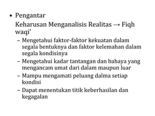 • Pengantar
Keharusan Menganalisis Realitas → Fiqh
waqi’
– Mengetahui faktor-faktor kekuatan dalam
segala bentuknya dan faktor kelemahan dalam
segala kondisinya
– Mengetahui kadar tantangan dan bahaya yang
mengancam umat dari dalam maupun luar
– Mampu mengamati peluang dalma setiap
kondisi
– Dapat menentukan titik keberhasilan dan
kegagalan

 