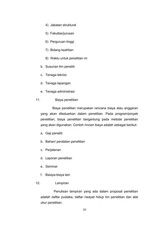 4) Jabatan struktural

         5) Fakultas/jurusan

         6) Perguruan tinggi

         7) Bidang keahlian

         8) Waktu untuk penelitian ini

      b. Susunan tim peneliti

      c. Tenaga teknisi

      d. Tenaga lapangan

      e. Tenaga administrasi

11.             Biaya penelitian

              Biaya penelitian merupakan rencana biaya atau anggaran
      yang akan dikeluarkan dalam penelitian. Pada program/proyek
      penelitian, biaya penelitian bergantung pada metode penelitian
      yang akan digunakan. Contoh rincian biaya adalah sebagai berikut:

      a. Gaji peneliti

      b. Bahan/ peralatan penelitian

      c. Perjalanan

      d. Laporan penelitian

      e. Seminar

      f. Baiaya-biaya lain

12.             Lampiran

               Penulisan lampiran yang ada dalam proposal penelitian
      adalah daftar pustaka, daftar riwayat hidup tim penelitian dan alat
      ukur penelitian.

                                   10
 