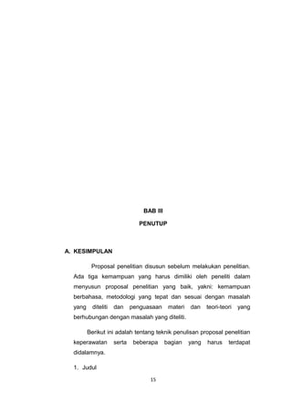 BAB III

                                PENUTUP



A. KESIMPULAN

          Proposal penelitian disusun sebelum melakukan penelitian.
  Ada tiga kemampuan yang harus dimiliki oleh peneliti dalam
  menyusun proposal penelitian yang baik, yakni: kemampuan
  berbahasa, metodologi yang tepat dan sesuai dengan masalah
  yang     diteliti   dan     penguasaan     materi   dan    teori-teori   yang
  berhubungan dengan masalah yang diteliti.

         Berikut ini adalah tentang teknik penulisan proposal penelitian
  keperawatan         serta    beberapa     bagian    yang   harus    terdapat
  didalamnya.

  1. Judul

                                    15
 