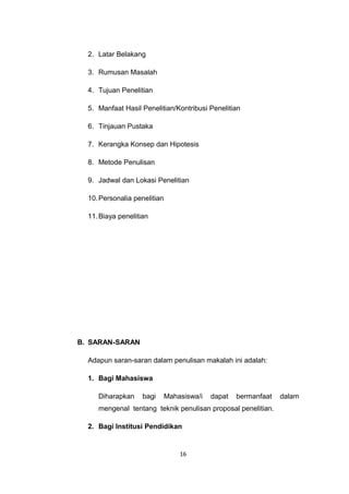 2. Latar Belakang

  3. Rumusan Masalah

  4. Tujuan Penelitian

  5. Manfaat Hasil Penelitian/Kontribusi Penelitian

  6. Tinjauan Pustaka

  7. Kerangka Konsep dan Hipotesis

  8. Metode Penulisan

  9. Jadwal dan Lokasi Penelitian

  10. Personalia penelitian

  11. Biaya penelitian




B. SARAN-SARAN

  Adapun saran-saran dalam penulisan makalah ini adalah:

  1. Bagi Mahasiswa

     Diharapkan     bagi      Mahasiswa/i   dapat   bermanfaat   dalam
     mengenal tentang teknik penulisan proposal penelitian.

  2. Bagi Institusi Pendidikan


                                  16
 
