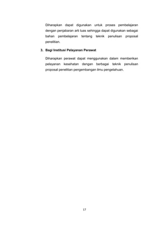 Diharapkan dapat digunakan untuk proses pembelajaran
   dengan penjabaran arti luas sehingga dapat digunakan sebagai
   bahan    pembelajaran     tentang   teknik   penulisan   proposal
   penelitian.

3. Bagi Institusi Pelayanan Perawat

   Diharapkan perawat dapat menggunakan dalam memberikan
   pelayanan     kesehatan   dengan    berbagai   teknik    penulisan
   proposal penelitian pengembangan ilmu pengetahuan.




                              17
 