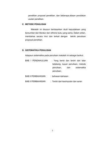 penelitian proposal penelitian, dan beberapa.alasan penolakan
     usulan penelitian.

C. METODE PENULISAN

        Makalah ini disusun berdasarkan studi kepustakaan yang
  bersumber dari literatur dan refrensi buku yang sama. Dalam artian,
  membahas secara rinci dan terkait dengan            teknik penulisan
  proposal penelitian.




D. SISTEMATIKA PENULISAN

  Adapaun sistematika pada penulisan makalah ini sebagai berikut.

  BAB I PENDAHULUAN            : Yang berisi dan terdiri dari latar
                                belakang, tujuan penulisan, metode
                                penulisan,      dan        sistematika
                                penulisan.

  BAB II PEMBAHASAN           : bahasan-bahasan

  BAB II PEMBAHASAN           : Terdiri dari kesimpulan dan saran




                               2
 