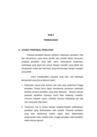 BAB II

                             PEMBAHASAN




A. SYARAT PROPOSAL PENELITIAN

         Proposal penelitian disusun sebelum melakukan penelitian. Ada
  tiga kemampuan yang harus dimiliki oleh peneliti dalam menyusun
  proposal    penelitian   yang   baik,   yakni:   kemampuan    berbahasa,
  metodologi yang tepat dan sesuai dengan masalah yang diteliti dan
  penguasaan materi dan teori-teori yang berhubungan dengan masalah
  yang diteliti.

              Untuk menghasilkan proposal yang baik, ada beberapa
  persyaratan yang harus dipenuhi yakni:

  1. Sistematis, sesuai pola tertentu dari pola yang sederhana hingga
     kompleks. Prosal harus dapat memberikan gambaran sistematis
     tentang rencana penelitian yang akan dilakukan. Struktur sebuah
     proposal penelitian biasanya berisi latar belakang masalah,
     rumusan masalah, tujuan, manfaat, rencana metodologi dan alat
     ukur yang akan digunakan.

  2. Terencana, hal ini terkait dengan langkah-langkah pelaksanaan
     penelitian yang direncanakan oleh peneliti. Proposal penelitian
     yang     baik   didalamnya     adalah    kapan   akan     dilaksanakan
     pengumpulan data, analisis data, hingga penyajian hasil penelitian
     dalam bentuk laporan.

                                     3
 