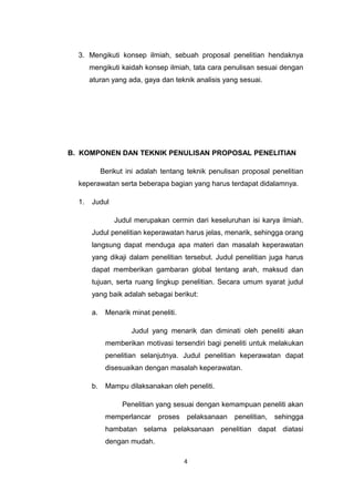 3. Mengikuti konsep ilmiah, sebuah proposal penelitian hendaknya
       mengikuti kaidah konsep ilmiah, tata cara penulisan sesuai dengan
       aturan yang ada, gaya dan teknik analisis yang sesuai.




B. KOMPONEN DAN TEKNIK PENULISAN PROPOSAL PENELITIAN

            Berikut ini adalah tentang teknik penulisan proposal penelitian
  keperawatan serta beberapa bagian yang harus terdapat didalamnya.

  1.   Judul

                Judul merupakan cermin dari keseluruhan isi karya ilmiah.
       Judul penelitian keperawatan harus jelas, menarik, sehingga orang
       langsung dapat menduga apa materi dan masalah keperawatan
       yang dikaji dalam penelitian tersebut. Judul penelitian juga harus
       dapat memberikan gambaran global tentang arah, maksud dan
       tujuan, serta ruang lingkup penelitian. Secara umum syarat judul
       yang baik adalah sebagai berikut:

       a.    Menarik minat peneliti.

                     Judul yang menarik dan diminati oleh peneliti akan
             memberikan motivasi tersendiri bagi peneliti untuk melakukan
             penelitian selanjutnya. Judul penelitian keperawatan dapat
             disesuaikan dengan masalah keperawatan.

       b.    Mampu dilaksanakan oleh peneliti.

                  Penelitian yang sesuai dengan kemampuan peneliti akan
             memperlancar     proses   pelaksanaan   penelitian,   sehingga
             hambatan selama pelaksanaan penelitian dapat diatasi
             dengan mudah.

                                       4
 