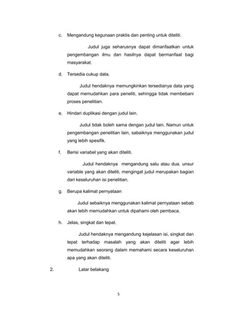 c.   Mengandung kegunaan praktis dan penting untuk diteliti.

                     Judul juga seharusnya dapat dimanfaatkan untuk
          pengembangan ilmu dan hasilnya dapat bermanfaat bagi
          masyarakat.

     d.   Tersedia cukup data.

                Judul hendaknya memungkinkan tersedianya data yang
          dapat memudahkan para peneliti, sehingga tidak membebani
          proses penelitian.

     e.   Hindari duplikasi dengan judul lain.

                Judul tidak boleh sama dengan judul lain. Namun untuk
          pengembangan penelitian lain, sabaiknya menggunakan judul
          yang lebih spesifik.

     f.   Berisi variabel yang akan diteliti.

                  Judul hendaknya mengandung satu atau dua. unsur
          variable yang akan diteliti, mengingat judul merupakan bagian
          dari keseluruhan isi penelitian.

     g.   Berupa kalimat pernyataan

               Judul sebaiknya menggunakan kalimat pernyataan sebab
          akan lebih memudahkan untuk dipahami oleh pembaca.

     h.   Jelas, singkat dan tepat.

                Judul hendaknya mengandung kejelasan isi, singkat dan
          tepat terhadap masalah yang akan diteliti agar lebih
          memudahkan seorang dalam memahami secara keseluruhan
          apa yang akan diteliti.

2.              Latar belakang




                                      5
 