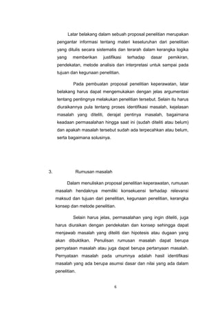 Latar belakang dalam sebuah proposal penelitian merupakan
     pengantar informasi tentang materi keseluruhan dari penelitian
     yang ditulis secara sistematis dan terarah dalam kerangka logika
     yang     memberikan     justifikasi   terhadap   dasar   pemikiran,
     pendekatan, metode analisis dan interpretasi untuk sampai pada
     tujuan dan kegunaan penelitian.

              Pada pembuatan proposal penelitian keperawatan, latar
     belakang harus dapat mengemukakan dengan jelas argumentasi
     tentang pentingnya melakukan penelitian tersebut. Selain itu harus
     diuraikannya pula tentang proses identifikasi masalah, kejelasan
     masalah yang diteliti, derajat pentinya masalah, bagaimana
     keadaan permasalahan hingga saat ini (sudah diteliti atau belum)
     dan apakah masalah tersebut sudah ada terpecahkan atau belum,
     serta bagaimana solusinya.




3.             Rumusan masalah

            Dalam menuliskan proposal penelitian keperawatan, rumusan
     masalah hendaknya memiliki konsekuensi terhadap relevansi
     maksud dan tujuan dari penelitian, kegunaan penelitian, kerangka
     konsep dan metode penelitian.

              Selain harus jelas, permasalahan yang ingin diteliti, juga
     harus diuraikan dengan pendekatan dan konsep sehingga dapat
     menjawab masalah yang diteliti dan hipotesis atau dugaan yang
     akan dibuktikan. Penulisan rumusan masalah dapat berupa
     pernyataan masalah atau juga dapat berupa pertanyaan masalah.
     Pernyataan masalah pada umumnya adalah hasil identifikasi
     masalah yang ada berupa asumsi dasar dan nilai yang ada dalam
     penelitian.


                                   6
 