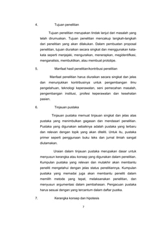 4.              Tujuan penelitian

           Tujuan penelitian merupakan tindak lanjut dari masalah yang
     telah dirumuskan. Tujuan penelitian mencakup langkah-langkah
     dari penelitian yang akan dilakukan. Dalam pembuatan proposal
     penelitian, tujuan diuraikan secara singkat dan menggunakan kata-
     kata seperti menjejaki, menguraikan, menerapkan, megidentifkasi,
     menganalisis, membuktikan, atau membuat prototipe.

5.              Manfaat hasil penelitian/kontribusi penelitian

           Manfaat penelitian harus diuraikan secara singkat dan jelas
     dan   menunjukkan      kontribusinya   untuk   pengembangan   ilmu
     pengetahuan, teknologi keperawatan, seni pemecahan masalah,
     pengembangan institusi, ;profesi keperawatan dan kesehatan
     pasien.

6.              Tinjauan pustaka

               Tinjauan pustaka memuat tinjauan singkat dan jelas atas
     pustaka yang menimbulkan gagasan dan mendasari penelitian.
     Pustaka yang digunakan sebaiknya adalah pustaka yang terbaru
     dan relevan dengan topik yang akan diteliti. Untuk itu, pustaka
     primer seperti penggunaan buku teks dan jurnal ilmiah sangat
     diutamakan.

                Uraian dalam tinjauan pustaka merupakan dasar untuk
     menyusun kerangka atau konsep yang digunakan dalam penelitian.
     Kumpulan pustaka yang relevan dan mutakhir akan membantu
     peneliti mengetahui dengan jelas status penelitiannya. Kumpulan
     pustaka yang memadai juga akan membantu peneliti dalam
     memilih metode yang tepat, melaksanakan penelitian, dan
     menyusun argumentasi dalam pembahasan. Pengacuan pustaka
     harus sesuai dengan yang tercantum dalam daftar pustka.

7.              Kerangka konsep dan hipotesis

                                    7
 