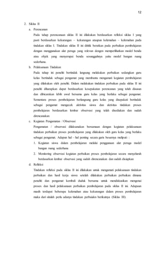 12
2. Siklus II
a. Perencanan
Pada tahap perencanaan siklus II ini dilakukan berdasarkan refleksi siklus I yang
pasti berdasarkan kekurangan – kekurangan ataupun kelemahan – kelemahan pada
tindakan siklus I. Tindakan siklus II ini dititik beratkan pada perbaikan pembelajaran
dengan menggunakan alat peraga yang relevan dengen memperlihatkan model benda
atau objek yang menyerupai benda sesungguhnya yaitu model bangun ruang
sederhana.
b. Pelaksanaan Tindakan
Pada tahap ini peneliti bertindak langsung melakukan perbaikan sedangkan guru
kelas bertindak sebagai pengamat yang membantu mengamati kegiatan pembelajaran
yang dilakukan oleh peneliti. Dalam melakukan tindakan perbaikan pada siklus II ini
peneliti diharapkan dapat berdasarkan kesepakatan perencanan yang telah disusun
dan dibicarakan lebih awal bersama guru kelas yang berlaku sebagai pengamat.
Sementara proses pembelajaran berlangsung guru kelas yang disepakati bertindak
sebagai pengamat mengecek aktivitas siswa dan aktivitas tindakan proses
pembelajaran berdasarkan lembar observasi yang telah disediakan dan sudah
direncanakan
c. Kegiatan Pengamatan / Observasi
Pengamatan / observasi dilaksanakan bersamaan dengan kegiatan pelaksanaan
tindakan perbaikan proses pembelajaran yang dilakukan oleh guru kelas yang berlaku
sebagai pengamat. Adapun hal – hal penting secara garis besarnya meliputi :
1. Kegiatan siswa dalam pembelajaran melalui penggunaan alat peraga model
bangun ruang sederhana
2. Monitoring observasi kegiatan perbaikan proses pembelajaran secara menyeluruh
berdasarkan lembar observasi yang sudah direncanakan dan sudah disiapkan
d. Refleksi
Tindakan refleksi pada siklus II ini dilakukan untuk mengamati pelaksanaan tindakan
perbaikan dan hasil kerja siswa setelah dilakukan perbaikan perbaikan dimana
peneliti dan pengamat kembali duduk bersama untuk mendiskusikan mengenai
proses dan hasil pelaksanaan perbaikan pembelajaran pada siklus II ini. Adapaun
masih terdapat beberapa kelemahan atau kekurangan dalam proses pembelajaran
maka dari situlah perlu adanya tindakan perbaiakn berikutnya (Siklus III).
 