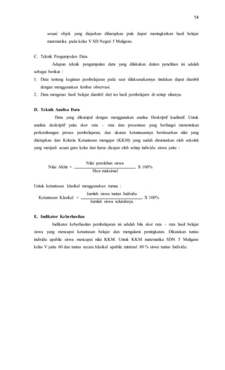 14
sesuai objek yang diajarkan diharapkan pula dapat meningkatkan hasil belajar
matematika pada kelas V SD Negeri 5 Maligano.
C. Teknik Pengumpulan Data
Adapun teknik pengumpulan data yang dilakukan dalam penelitian ini adalah
sebagai berikut :
1. Data tentang kegiatan pembelajaran pada saat dilaksanakannya tindakan dapat diambil
dengan menggunakan lembar observasi.
2. Data mengenai hasil belajar diambil dari tes hasil pembelajarn dr setiap silusnya.
D. Teknik Analisa Data
Data yang dikumpul dengan menggunakan analisa Deskriptif kualitatif. Untuk
analisis deskriptif yaitu skor rata – rata dan presentase yang berfungsi menentukan
perkembangan proses pembelajaran, dan ukuran ketuntasannya berdasarkan nilai yang
ditetapkan dan Kriteria Ketuntasan mengajar (KKM) yang sudah dirumuskan oleh sekolah
yang menjadi acuan guru kelas dan harus dicapai oleh setiap individu siswa yaitu :
Nilai Akhir =
Nilai perolehan siswa
X 100%
Skor maksimal
Untuk ketuntasan klasikal menggunakan rumus :
Ketuntasan Klasikal =
Jumlah siswa tuntas Individu
X 100%
Jumlah siswa seluruhnya
E. Indikator Keberhasilan
Indikator keberhasilan pembelajaran ini adalah bila skor rata – rata hasil belajar
siswa yang mencapai ketuntasan belajar dan mengalami peningkatan. Dikatakan tuntas
individu apabila siswa mencapai nilai KKM. Untuk KKM matematika SDN 5 Maligano
kelas V yaitu 60 dan tuntas secara klasikal apabila minimal 80 % siswa tuntas Individu.
 