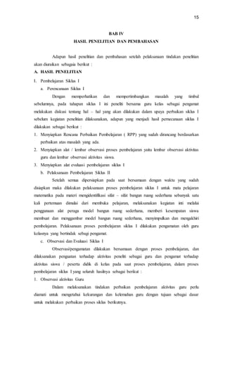 15
BAB IV
HASIL PENELITIAN DAN PEMBAHASAN
Adapun hasil penelitian dan pembahasan setelah pelaksanaan tindakan penelitian
akan diuraikan sebagaia berikut :
A. HASIL PENELITIAN
I. Pembelajaran Siklus I
a. Perencanaan Siklus I
Dengan memperhatikan dan mempertimbangkan masalah yang timbul
sebelumnya, pada tahapan siklus I ini peneliti bersama guru kelas sebagai pengamat
melakukan diskusi tentang hal – hal yang akan dilakukan dalam upaya perbaikan siklus I
sebelum kegiatan penelitian dilaksanakan, adapun yang menjadi hasil pernecanaan siklus I
dilakukan sebagai berikut :
1. Menyiapkan Rencana Perbaikan Pembelajaran ( RPP) yang sudah dirancang berdasarkan
perbaikan atas masalah yang ada.
2. Menyiapkan alat / lembar observasi proses pembelajaran yaitu lembar observasi aktivitas
guru dan lembar observasi aktivitas siswa.
3. Menyiapkan alat evaluasi pembelajaran siklus I
b. Pelaksanaan Pembelajaran Siklus II
Setelah semua dipersiapkan pada saat bersamaan dengan waktu yang sudah
disiapkan maka dilakukan pelaksanaan proses pembelajaran siklus I untuk mata pelajaran
matematika pada materi mengidentifikasi sifat – sifat bangun ruang sederhana sebanyak satu
kali pertemuan dimulai dari membuka pelajaran, melaksanakan kegiatan inti melalui
penggunaan alat peraga model bangun ruang sederhana, memberi kesempatan siswa
membuat dan menggambar model bangun ruang sederhana, menyimpulkan dan mengakhiri
pembelajaran. Pelaksanaan proses pembelajaran siklus I dilakukan pengamatan oleh guru
kelasnya yang bertindak sebagi pengamat.
c. Observasi dan Evaluasi Siklus I
Observasi/pengamatan dilakukan bersamaan dengan proses pembelajaran, dan
dilaksanakan penguatan terhadap aktivitas peneliti sebagai guru dan pengamat terhadap
aktivitas siswa / peserta didik di kelas pada saat proses pembelajaran, dalam proses
pembelajaran siklus I yang seluruh hasilnya sebagai berikut :
1. Observasi aktivitas Guru
Dalam melaksanakan tindakan perbaikan pembelajaran aktivitas guru perlu
diamati untuk mengetahui kekurangan dan kelemahan guru dengan tujuan sebagai dasar
untuk melakukan perbaikan proses siklus berikutnya.
 