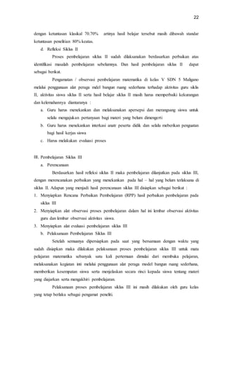 22
dengan ketuntasan klasikal 70.70% artinya hasil belajar tersebut masih dibawah standar
ketuntasan penelitian 80% keatas.
d. Refleksi Siklus II
Proses pembelajaran siklus II sudah dilaksanakan berdasarkan perbaikan atas
identifikasi masalah pembelajaran sebelumnya. Dan hasil pembelajaran siklus II dapat
sebagai berikut.
Pengamatan / observasi pembelajaran matematika di kelas V SDN 5 Maligano
melalui penggunaan alat peraga mdel bangun ruang sederhana terhadap aktivitas guru siklis
II, aktivitas siswa siklus II serta hasil belajar siklus II masih harus memperbaiki kekurangan
dan kelemahannya diantaranya :
a. Guru harus menekankan dan melaksanakan apersepsi dan merangsang siswa untuk
selalu mengajukan pertanyaan bagi materi yang belum dimengerti
b. Guru harus menekankan interkasi anatr peserta didik dan selalu meberikan penguatan
bagi hasil kerjas siswa
c. Harus melakukan evaluasi proses
III. Pembelajaran Siklus III
a. Perencanaan
Berdasarkan hasil refleksi siklus II maka pembelajaran dilanjutkan pada siklus III,
dengan merencanakan perbaikan yang menekankan pada hal – hal yang belum terlaksana di
siklus II. Adapun yang menjadi hasil perencanaan siklus III disiapkan sebagai berikut :
1. Menyiapkan Rencana Perbaikan Pembelajaran (RPP) hasil perbaikan pembelajaran pada
siklus III
2. Menyiapkan alat observasi proses pembelajaran dalam hal ini lembar observasi aktivitas
guru dan lembar observasi aktivitas siswa.
3. Menyiapkan alat evaluasi pembelajaran siklus III
b. Pelaksanaan Pembelajaran Siklus III
Setelah semuanya dipersiapkan pada saat yang bersamaan dengan waktu yang
sudah disiapkan maka dilakukan pelaksanaan proses pembelajaran siklus III untuk mata
pelajaran matematika sebanyak satu kali pertemuan dimulai dari membuka pelajaran,
melaksanakan kegiatan inti melalui penggunaan alat peraga model bangun ruang sederhana,
memberikan kesempatan siswa serta menjelaskan secara rinci kepada siswa tentang materi
yang diajarkan serta mengakhiri pembelajaran.
Pelaksanaan proses pembelajaran siklus III ini masih dilakukan oleh guru kelas
yang tetap berlaku sebagai pengamat peneliti.
 
