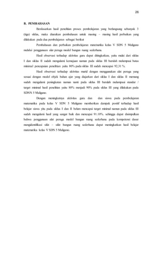 26
B. PEMBAHASAN
Berdasarkan hasil penelitian proses pembelajaran yang berlangsung sebanyak 3
(tiga) siklus, maka diuraikan pembahasan untuk masing – masing hasil perbaikan yang
dilakukan pada dua pembelajaran sebagai berikut
Pembahasan dan perbaikan pembelajaran matematika kelas V SDN 5 Maligano
melalui penggunaan alat peraga model bangun ruang sederhana.
Hasil observasi terhadap aktivitas guru dapat ditingkatkan, yaitu mulai dari siklus
I dan siklus II sudah mengalami kemajuan namun pada siklus III barulah melampaui batas
minimal pencapaian penelitian yaitu 80% pada siklus III sudah mencapai 92,31 %.
Hasil observasi terhadap aktivitas murid dengan menggunakan alat peraga yang
sesuai dengan model objek bahan ajar yang diajarkan dari siklus I dan siklus II memang
sudah mengalami peningkatan namun nanti pada siklus III barulah melampaui standar /
target minimal hasil penelitian yaitu 80% menjadi 90% pada siklus III yang dilakukan pada
SDNN 5 Maligano.
Dengan meningkatnya aktivitas guru dan dan siswa pada pembelajaran
matematika pada kelas V SDN 5 Maligano memberikan dampak positif terhadap hasil
belajar siswa yitu pada siklus I dan II belum mencapai target minimal namun pada siklus III
sudah mengalami hasil yang sangat baik dan mencapai 91.10%. sehingga dapat disimpulkan
bahwa penggunaan alat peraga model bangun ruang sederhana pada kompetensi dasar
mengidentifikasi sifat – sifat bangun ruang sederhana dapat meningkatkan hasil belajar
matematika kelas V SDN 5 Maligano.
 
