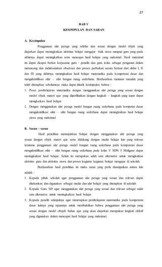 27
BAB V
KESIMPULAN DAN SARAN
A. Kesimpulan
Penggunaan alat peraga yang relefan dan sesuai dengan model objek yang
diajarkan dapat meningkatkan aktivitas belajar mengajar baik siswa maupun guru yang pada
akhirnya dapat meningkatkan serta mencapai hasil belajar yang maksimal. Hasil maksimal
ini dapat dicapai berkat kerjasama guru / peneliti dan guru kelas sebagai pengamat dalam
merancang dan melaksanakan observasi dan proses perbaikan secara bertaut dari siklus I, II
dan III yang akhirnya meningkatkan hasil belajar matematika pada kompetensi dasar dan
mengidentifikasi sifat – sifat bangun runag sederhana. Berdasarkan rumusan masalah yang
telah ditetapkan sebelumnya maka dapat ditarik kesimpulan bahwa :
1. Proes pembelajaran matematika dengan menggunakan alat peraga yang sesuai dengan
model objek materi ajar yang diperlihatkan dengan langkah – langkah yang tepat dapat
menigkatkan hasil belajar
2. Dengan menggunakan alat peraga model bangun ruang sederhana pada kompetisi dasar
mengidentifikasi sifat – sifat bangun ruang sederhana dapat meningkatkan hasil belajar
siswa yang maksimal.
B. Saran – saran
Hasil penelitian menunjukkan belajar dengan menggunakan alat peraga yang
sesuai dengan objek materi ajar serta didukung dengan media belajar lain yang relevan
terutama penggunaan alat peraga model bangun ruang sederhana pada kompetensi dasar
mengidentifikasi sifat – sifat bangun ruang sederhana pada kelas V SDN 5 Maligano dapat
meningkatkan hasil belajar. Selain itu merupakan salah satu alternative untuk menigkatkan
aktivitas guru dan aktivitas siswa dan proses kegiatan kegiatan belajar mengajar di sekolah.
Berdasarkan hasil penelitian ini maka saran yang perlu disampaikan antara lain
adalah :
1. Kepada pihak sekolah agar penggunaan alat peraga yang sesuai dan relevan dapat
ditekankan dan digunakan sebagai media dan alat belajar yang ditetapkan di sekolah
2. Kepada Guru SD agar menggunakan alat peraga yang sesuai dan relevan sebagai salah
satu alternative untuk meningkatkan hasil belajar
3. Kepada peneliti selanjutnya agar menerapkan pembelajaran matematika pada kompetensi
dasar lainnya yang tujuannya untuk membuktikan bahwa penggunaan alat peraga yang
sesuai dengan model obejek bahan ajar yang akan diajarkan merupakan langkah efektif
yang digunakan dalam mencapai hasil belajar yang maksimal.
 