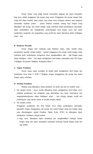 3
Sarana belajar yang paling banyak bersentuhan langsung dan dapat bermanfaat
bagi siswa adalah penggunaan alat peraga yang sesuai. Penggunaan alat peraga dengan baik
sering kali dapat menarik minat belajar bagi semua siswa walaupun diantara mata pelajaran
matematika terutama pokok – pokok bahasan terutama tentang bagi bangun ruang
dibutuhkan alat peraga dan model bangun ruang sederhana dalam pembelajaran matematika
dapat menimbulkan dan meningkatkan perkembangan hasil belajar siswa dan dapat
memberikan pengertian dan pengetahuan yang positif dan dapat diterapkan dalam kehidupan
sehari – hari
B. Rumusan Masalah
Sesuai dengan latar belakang yang diuraikan diatas, maka peneliti dapat
merumuskan masalah sebagai berikut : Apakah penggunaan alat peraga model bangun ruang
sederhana pada pembelajaran kompetensi dasar mengidentifikasi sifat – sifat bangun ruang
dalam kehidupan sehari – hari dapat meningkatkan hasil belajar matematika pada SD Negeri
5 Maligano Kecamatan Maligano Kabupaten Muna ?
C. Tujuan Perbaikan
Secara umum tujuan penelitian ini adalah untuk meningkatkan hasil belajar dan
pemahaman siswa kelas V SDN 5 Maligano dengan menggunakan alat peraga dan model
bangun ruang sederhana.
D. Manfaat Perbaikan
Manfaat yang diharapkan dalam penelitian ini terdiri atas dua sisi manfaat yaitu :
a. Sisi manfaat teoritis : secara teoritis diharapkan dapat meningkatkan hasil belajar siswa
terhadap pemahaman dan pengertian yang diperolehnya dan dapat menerapkan atau
mengoptimalisasikannya dalam kehidupan sehari – hari sebagai dampak positif dari
pembelajaran yang mereka terima di sekolah ataupun dikelas.
b. Sisi manfaat praktis
Peningkatan pemahaman dan hasil belajar siswa dalam pembelajaran matematika
(geometri) dengan menggunakan alat peraga dan model bangun ruang dan bangun ruang
yang dikembangkan melalui Penelitian Tindak Kelas (PTK) ini diharapkan dapat
memberikan kontribusi sebagai berikut :
1) Bagi siswa diharapkan dapat memahami dan mengidentifikasi berbagai bentuk
bangun ruang dan dapat menentukan perbedaan beberapa bentuk bangun ruang dari
segi definisi
 