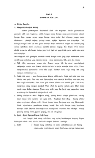 4
BAB II
TINJAUAN PUSTAKA
A. Kajian Pustaka
1. Pengertian Bangun Ruang
Dalam pembelajaran matematika salah satu bagiannya adalah geometriddan
geometri salah satu bagiannya adalah bangun ruang. Bangun ruang persyaratannya adalah
bangun datar, namun secara umum bangun ruang terdiri dari beberapa bangun datar
diantaranya : persegi panjang, persegi empat, segitiga, lingakaran dan sebagainya. Dari
berbagai bangun datar ciri khas pada umumnya hanya merupakan bangun dua dimensi yang
secara sederhana dapat dikatakan memiliki dimensi panjang dan dimensi lebar namun
dibalik semua itu ada bagian bagian yang lebih rinci lagi seperti titik, garis, sudut ruas garis
dan sebagainya.
Dari rangkaian atau gabungan beberapa bentuk bangun datar yang dapat membentuk suatu
model ruang sederhana yang memiliki unsur – unsur diantaranya, titik, garis dan bidang.
a. Titik tidak mempunyai ukuran atau dimensi namun titik itu dapat mewujudtidak
mempunyai ukuran atau dimensi namun dari titik itu dapat terwujud suatu model. Untuk
mempermudah pemahaman siswa kita dapat memberi nama bagi setiap titik yang
menjadi perhatiannya kita.
b. Selain titik unsur – unsur bangun ruang lainnya adalah garis. Selain garis ada juga yang
disebut ruas garis. Jika ruas garis diperpanjang terus menerus kesalahan satu arah yang
lurus dapat membentuk sinar. Ruas garis adalah patahan dari sebuah garis. Garis tidak
mempunyai ujung maupun pangkal. Oleh sebab itu gambar sebuah garis diberi tanda
panah pada kedua ujungnya. Nama garis terdiri atas dua huruf yang merupakan nama
sembarang dan dapat ditulis dengan huruf kecil.
c. Bidang merupakan unsur daripada ruang, bidang identik dengan permukaan. Bidang
datar meluas terus menerus ke segala arah. Rangkaian dari bidang – bidang tertentu
akan membentuk sebuah model. Sesuai dengan dasar dan ruang apa yang dikehendaki.
Untuk memudahkan pemahaman tentang bentuk dan model bangun ruang sederhana
biasanya dapat dibentuk dan rangkai dari bidang datar sederhana pula, misalnya : persegi
panjang, persegi empat, jajaran genjang, dan lain sebagainya.
2. Jenis – Jenis Bangun Ruang Sederhana
Ada banyak jenis ruang sederhana yang sering berhubungan langsung dengan
kehidupan sehari – hari, baik itu disekolah maupun dirumah : misalnya :
a. Balok : Bangun ruang sederhana ini dapat diidentifikasikan dari bidang –
bidang datar pembentuknya antara lain berupa persegi panjang dan
 