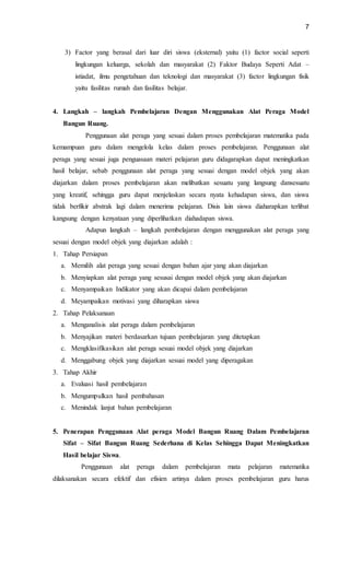 7
3) Factor yang berasal dari luar diri siswa (eksternal) yaitu (1) factor social seperti
lingkungan keluarga, sekolah dan masyarakat (2) Faktor Budaya Seperti Adat –
istiadat, ilmu pengetahuan dan teknologi dan masyarakat (3) factor lingkungan fisik
yaitu fasilitas rumah dan fasilitas belajar.
4. Langkah – langkah Pembelajaran Dengan Menggunakan Alat Peraga Model
Bangun Ruang.
Penggunaan alat peraga yang sesuai dalam proses pembelajaran matematika pada
kemampuan guru dalam mengelola kelas dalam proses pembelajaran. Penggunaan alat
peraga yang sesuai juga penguasaan materi pelajaran guru didagarapkan dapat meningkatkan
hasil belajar, sebab penggunaan alat peraga yang sesuai dengan model objek yang akan
diajarkan dalam proses pembelajaran akan melibatkan sesuatu yang langsung dansesuatu
yang kreatif, sehingga guru dapat menjelaskan secara nyata kehadapan siswa, dan siswa
tidak berfikir abstrak lagi dalam menerima pelajaran. Disis lain siswa diaharapkan terlibat
kangsung dengan kenyataan yang diperlihatkan diahadapan siswa.
Adapun langkah – langkah pembelajaran dengan menggunakan alat peraga yang
sesuai dengan model objek yang diajarkan adalah :
1. Tahap Persiapan
a. Memilih alat peraga yang sesuai dengan bahan ajar yang akan diajarkan
b. Menyiapkan alat peraga yang sesusai dengan model objek yang akan diajarkan
c. Menyampaikan Indikator yang akan dicapai dalam pembelajaran
d. Meyampaikan motivasi yang diharapkan siswa
2. Tahap Pelaksanaan
a. Menganalisis alat peraga dalam pembelajaran
b. Menyajikan materi berdasarkan tujuan pembelajaran yang ditetapkan
c. Mengklasifikasikan alat peraga sesuai model objek yang diajarkan
d. Menggabung objek yang diajarkan sesuai model yang diperagakan
3. Tahap Akhir
a. Evaluasi hasil pembelajaran
b. Mengumpulkan hasil pembahasan
c. Menindak lanjut bahan pembelajaran
5. Penerapan Penggunaan Alat peraga Model Bangun Ruang Dalam Pembelajaran
Sifat – Sifat Bangun Ruang Sederhana di Kelas Sehingga Dapat Meningkatkan
Hasil belajar Siswa.
Penggunaan alat peraga dalam pembelajaran mata pelajaran matematika
dilaksanakan secara efektif dan efisien artinya dalam proses pembelajaran guru harus
 