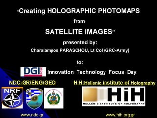 NDC-GR/ENG/GEONDC-GR/ENG/GEO HiH:HiH:HHellenicellenic iinstitute ofnstitute of HHolographyolography
www.ndc.gr www.hih.org.grwww.ndc.gr www.hih.org.gr
“Creating HOLOGRAPHIC PHOTOMAPS
from
SATELLITE IMAGES”
presented by:
Charalampos PARASCHOU, Lt Col (GRC-Army)
to:
DGI2012 Innovation Technology Focus Day
 