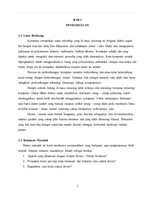 BAB 1 
PENDAHULUAN 
1 
1.1 Latar Belakang 
Komputer merupakan suatu teknologi yang di masa sekarang ini berguna dalam segala 
hal dengan kata lain tidak bisa dilepaskan dari kehidupan sehari – hari. Mulai dari mengerjakan 
pekerjaan di perkantoran, industri, multimedia bahkan hiburan. Komputer adalah alat yang 
dipakai untuk mengolah data menurut prosedur yang telah dirumuskan. Kata komputer semula 
dipergunakan untuk menggambarkan orang yang pekerjaannya aritmatika, dengan atau tanpa alat 
bantu, tetapi arti ini kemudian dipindahkan kepada mesin itu sendiri. 
Dewasa ini perkembangan komputer semakin berkembang dan akan terus berkembang 
pesat seiring dengan perkembangan zaman. Tentunya kita sebagai manusia mau tidak mau harus 
mengikuti perkembangan teknologi khususnya bidang komputerisasi. 
Hampir seluruh bidang di masa sekarang tidak terlepas dari teknologi terutama teknologi 
komputer. Dapat dilihat bahwa untuk menuliskan dokumen, orang – orang cenderung sudah 
meninggalkan mesin ketik dan beralih menggunakan komputer. Untuk menyimpan dokumen 
atau buku dalam jumlah yang banyak ataupun sedikit orang – orang tidak perlu membawa buku 
tersebut kemana – mana, namun sekarang cukup mempunyai softcopynya saja. 
Desain – desain suatu bentuk bangunan, peta, dan lain sebagainya bisa tervisualisasikan 
melalui gambar yang cukup jelas karena memakai alat yang telah dirancang khusus. Dokumen 
yang kita buat bisa dengan cepat dan mudah dicetak sehingga berbentuk hardcopy melalui 
printer. 
1.2 Rumusan Masalah 
Dalam makalah ini kami membatasi permasalahan yang bertujuan agar pengkajiannya lebih 
terarah. Adapun rumusan masalahnya adalah sebagai berikut: 
1. Apakah yang dimaksud dengan Output Device / Piranti Keluaran? 
2. Perangkat keras apa saja yang termasuk alat keluaran atau output device? 
3. Bagaimana cara kerja output device? 
 