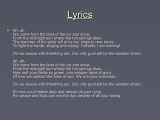 Lyrics
►   Ah, ah,
    We come from the land of the ice and snow,
    From the midnight sun where the hot springs blow.
    The hammer of the gods will drive our ships to new lands,
    To fight the horde, singing and crying: Valhalla, I am coming!
    On we sweep with threshing oar, Our only goal will be the western shore.
    Ah, ah,
    We come from the land of the ice and snow,
    From the midnight sun where the hot springs blow.
    How soft your fields so green, can whisper tales of gore,
    Of how we calmed the tides of war. We are your overlords.
    On we sweep with threshing oar, Our only goal will be the western shore.
    So now you'd better stop and rebuild all your ruins,
    For peace and trust can win the day despite of all your losing.
 