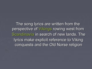 The song lyrics are written from the
perspective ofVikingsrowing west from
Scandinaviain search of new lands. The
 lyrics make explicit reference to Viking
  conquests and the Old Norse religion
 