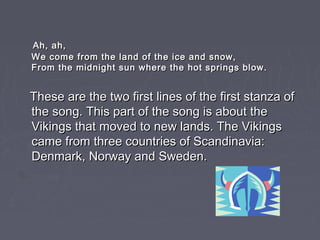 Ah, ah,
We come from the land of the ice and snow,
From the midnight sun where the hot springs blow.


These are the two first lines of the first stanza of
the song. This part of the song is about the
Vikings that moved to new lands. The Vikings
came from three countries of Scandinavia:
Denmark, Norway and Sweden.
 