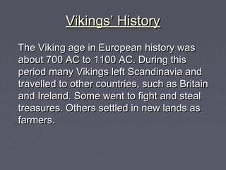 Vikings’ History
The Viking age in European history was
about 700 AC to 1100 AC. During this
period many Vikings left Scandinavia and
travelled to other countries, such as Britain
and Ireland. Some went to fight and steal
treasures. Others settled in new lands as
farmers.
 