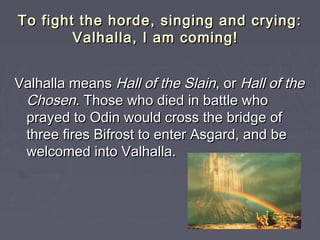 To fight the horde, singing and crying:
        Valhalla, I am coming!


Valhalla means Hall of the Slain, or Hall of the
 Chosen. Those who died in battle who
 prayed to Odin would cross the bridge of
 three fires Bifrost to enter Asgard, and be
 welcomed into Valhalla.
 