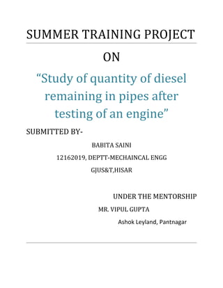 SUMMER TRAINING PROJECT
ON
“Study of quantity of diesel
remaining in pipes after
testing of an engine”
SUBMITTED BY-
BABITA SAINI
12162019, DEPTT-MECHAINCAL ENGG
GJUS&T,HISAR
UNDER THE MENTORSHIP
MR. VIPUL GUPTA
Ashok Leyland, Pantnagar
 