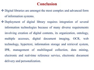 Conclusion
 Digital libraries are amongst the most complex and advanced form
of information systems.
 Deployment of digital library requires integration of several
information technologies because of many diverse requirements
involving creation of digital contents, its organization, ontology,
multiple accesses, digital document imaging, OCR, web
technology, hypertext, information storage and retrieval system,
IPR, management of multilingual collection, data mining,
electronic and real-time reference service, electronic document
delivery and personalization.
 
