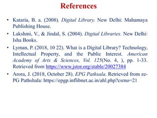 • Kataria, B. a. (2008). Digital Library. New Delhi: Mahamaya
Publishing House.
• Lakshmi, V., & Jindal, S. (2004). Digital Libraries. New Delhi:
Isha Books.
• Lyman, P. (2018, 10 22). What is a Digital Library? Technology,
Intellectual Property, and the Public Interest. American
Academy of Arts & Sciences, Vol. 125(No. 4, ), pp. 1-33.
Retrieved from https://www.jstor.org/stable/20027384
• Arora, J. (2018, October 28). EPG Pathsala. Retrieved from ze-
PG Pathshala: https://epgp.inflibnet.ac.in/ahl.php?csrno=21
References
 