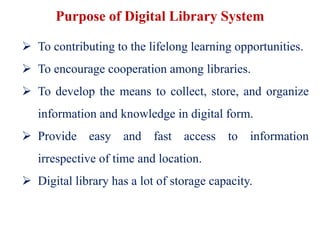 Purpose of Digital Library System
 To contributing to the lifelong learning opportunities.
 To encourage cooperation among libraries.
 To develop the means to collect, store, and organize
information and knowledge in digital form.
 Provide easy and fast access to information
irrespective of time and location.
 Digital library has a lot of storage capacity.
 
