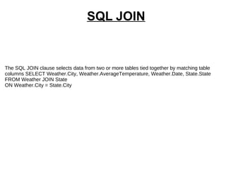 SQL JOIN The SQL JOIN clause selects data from two or more tables tied together by matching table columns SELECT Weather.City, Weather.AverageTemperature, Weather.Date, State.State FROM Weather JOIN State ON Weather.City = State.City  