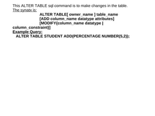 This ALTER TABLE sql command is to make changes in the table. The synatx is: ALTER TABLE[ owner_name ] table_name [ADD column_name datatype attributes] [MODIFY{column_name datatype |  column_constraint}]  Example Query: ALTER TABLE STUDENT ADD(PERCENTAGE NUMBER(5,2)); 