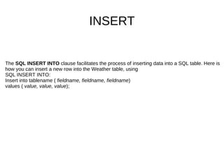 The  SQL INSERT INTO  clause facilitates the process of inserting data into a SQL table. Here is how you can insert a new row into the Weather table, using  SQL INSERT INTO: Insert into tablename (  fieldname, fieldname, fieldname )  values (  value, value, value ); INSERT 