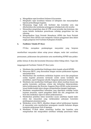 q. Mengadakan rapat koordinasi bulanan di kecamatan. 
r. Menghadiri rapat koordinasi bulanan di kabupaten dan menyampaikan 
laporan perkembangan kegiatan. 
s. Menjunjung tinggi kode etik fasilitator dan konsultan serta siap 
diberhentikan jika melakukan pelanggaran terhadap kode etik tersebut. 
t. Memastikan pengelolaan dana di UPK sesuai prosedur dan ketentuan, dan 
secara berkala melakukan pemeriksaan terhadap pengelolaan kas dan 
rekening. 
u. Mengumpulkan Surat Perintah Memabayar (SPM) dan Surat Perintah 
Pencairan Dana (SP2D) serta melaporka realisasi penggunaan dana dalam 
rangka pelaporan SAI Fasilitator Kabupaten (Faskab). 
6. Fasilitator Teknik (FT-Kec) 
FT-Kec merupakan pendampingan masyarakat yang berperan 
memfasilitasi masyarakat dalam setiap proses tahapan, mulai dari sosialisasi, 
perencanaan, pelaksanaan dan pelestarian serta membimbing KPMD atau pelaku-pelaku 
lainnya di desa dan kecamatan khususnya dalam bidang teknis. Tugas dan 
tanggungjawab Fasilitator Teknik (FT-Kec) yaitu: 
a. Membantu dan memberikan bimbingan teknis kepada seluruh KPMD. 
b. Menyusun RKTL yang disesuaikan dengan rencana pelaksanaan kegiatan 
masyarakat/desa. 
c. Memfasilitasi dan membantu melakukan kegiatan survei dan pengukuran 
usulan kegiatan prasarana (termasuk usulan sarana kesehatan dan 
pendidikan, seperti bangunan sekolah, bangunan pelayanan kesehatan). 
d. Membantu dan memberikan bimbingan teknis dalam membuat desain dan 
gambar konstruksi, perhitung volume dan kebutuhan bahan/peralatan, 
jadwal pelaksanaan dan Rencana Anggaran Biaya (RAB) usulan prasarana 
sesuai kaidah-kaidah teknis dengan memperhatikan dampak lingkungan. 
e. Membantu mengidentifikasi kebutuhan yang diperlukan terhadap usulan 
kegiatan prasarana, seperti pengadaan bahan dan alat, penggunaan alat 
berat dan melakukan supervisi dalam pelaksanaannya. 
f. Memberikan pelatihan teknis konstruksi secara sederhana kepada kader 
teknis dan masyarakat yang melaksanakan pekerjaan konstruksi 
pembangunan prasarana/sarana. 
g. Melakukan review RKTL dikaitkan dengan jadwal pelaksanaan kegiatan 
di masyarakat serta memfasilitasi penanganan masalah berkaitan dengan 
kemajuan pelaksanaan fisik di lapangan. 
h. Membantu FT-Kab dalam memeriksa kualitas dan kuantitas serta 
mengeluarkan dan mengesahkan sertifikasi terhadap penerimaan bahan 
36 
 