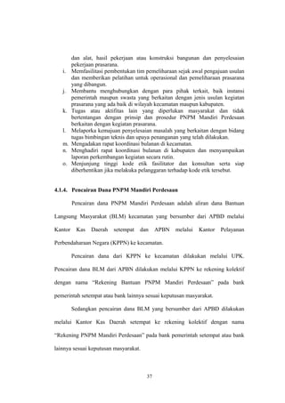 dan alat, hasil pekerjaan atau konstruksi bangunan dan penyelesaian 
pekerjaan prasarana. 
i. Memfasilitasi pembentukan tim pemeliharaan sejak awal pengajuan usulan 
dan memberikan pelatihan untuk operasional dan pemeliharaan prasarana 
yang dibangun. 
j. Membantu menghubungkan dengan para pihak terkait, baik instansi 
pemerintah maupun swasta yang berkaitan dengan jenis usulan kegiatan 
prasarana yang ada baik di wilayah kecamatan maupun kabupaten. 
k. Tugas atau aktifitas lain yang diperlukan masyarakat dan tidak 
bertentangan dengan prinsip dan prosedur PNPM Mandiri Perdesaan 
berkaitan dengan kegiatan prasarana. 
l. Melaporka kemajuan penyelesaian masalah yang berkaitan dengan bidang 
tugas bimbingan teknis dan upaya penanganan yang telah dilakukan. 
m. Mengadakan rapat koordinasi bulanan di kecamatan. 
n. Menghadiri rapat koordinasi bulanan di kabupaten dan menyampaikan 
laporan perkembangan kegiatan secara rutin. 
o. Menjunjung tinggi kode etik fasilitator dan konsultan serta siap 
diberhentikan jika melakuka pelanggaran terhadap kode etik tersebut. 
4.1.4. Pencairan Dana PNPM Mandiri Perdesaan 
Pencairan dana PNPM Mandiri Perdesaan adalah aliran dana Bantuan 
Langsung Masyarakat (BLM) kecamatan yang bersumber dari APBD melalui 
Kantor Kas Daerah setempat dan APBN melalui Kantor Pelayanan 
Perbendaharaan Negara (KPPN) ke kecamatan. 
Pencairan dana dari KPPN ke kecamatan dilakukan melalui UPK. 
Pencairan dana BLM dari APBN dilakukan melalui KPPN ke rekening kolektif 
dengan nama “Rekening Bantuan PNPM Mandiri Perdesaan” pada bank 
pemerintah setempat atau bank lainnya sesuai keputusan masyarakat. 
Sedangkan pencairan dana BLM yang bersumber dari APBD dilakukan 
melalui Kantor Kas Daerah setempat ke rekening kolektif dengan nama 
“Rekening PNPM Mandiri Perdesaan” pada bank pemerintah setempat atau bank 
lainnya sesuai keputusan masyarakat. 
37 
 