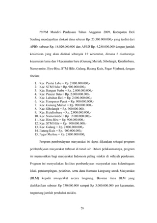 PNPM Mandiri Perdesaan Tahun Anggaran 2009, Kabupaten Deli 
Serdang mendapatkan alokasi dana sebesar Rp. 23.300.000.000,- yang terdiri dari 
APBN sebesar Rp. 18.020.000.000 dan APBD Rp. 4.280.000.000 dengan jumlah 
kecamatan yang akan didanai sebanyak 15 kecamatan, dimana 6 diantaranya 
kecamatan lama dan 9 kecamatan baru (Gunung Meriah, Sibolangit, Kutalimbaru, 
Namorambe, Biru-Biru, STM Hilir, Galang, Batang Kuis, Pagar Merbau), dengan 
rincian: 
1. Kec. Pantai Labu = Rp. 2.000.000.000,- 
2. Kec. STM Hulu = Rp. 900.000.000,- 
3. Kec. Bangun Purba = Rp. 2.000.000.000,- 
4. Kec. Pancur Batu = Rp. 2.000.000.000,- 
5. Kec. Labuhan Deli = Rp. 2.000.000.000,- 
6. Kec. Hamparan Perak = Rp. 900.000.000,- 
7. Kec. Gunung Meriah = Rp. 900.000.000,- 
8. Kec. Sibolangit = Rp. 900.000.000,- 
9. Kec. Kutalimbaru = Rp. 2.000.000.000,- 
10. Kec. Namorambe = Rp 2.000.000.000,- 
11. Kec. Biru-Biru = Rp. 900.000.000,- 
12. Kec. STM Hilir = Rp. 900.000.000,- 
13. Kec. Galang = Rp. 2.000.000.000,- 
14. Batang Kuis = Rp. 900.000.000,- 
15. Pagar Merbau = Rp. 2.000.000.000, 
Program pemberdayaan masyarakat ini dapat dikatakan sebagai program 
pemberdayaan masyarakat terbesar di tanah air. Dalam pelaksanaannya, program 
ini memusatkan bagi masyarakat Indonesia paling miskin di wilayah perdesaan. 
Program ini menyediakan fasilitas pemberdayaan masyarakat atau kelembagaan 
lokal, pendampingan, pelatihan, serta dana Bantuan Langsung untuk Masyarakat 
(BLM) kepada masyarakat secara langsung. Besaran dana BLM yang 
dialokasikan sebesar Rp 750.000.000 sampai Rp 3.000.000.000 per kecamatan, 
tergantung jumlah penduduk miskin. 
28 
 