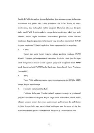 Jumlah KPMD disesuaikan dengan kebutuhan desa dengan mempertimbangkan 
keterlibatan atau peran serta kaum perempuan dan RTM. Untuk itu aspek 
kerelawanan, mau meluangkan waktu, kejujuran diharapkan ada pada diri para 
kader atau KPMD. Selanjutnya kader masyarakat sebagai tenaga teknis juga perlu 
dibentuk dalam rangka membantu memfasilitasi penulisan usulan dan/atau 
pelaksanan kegiatan prasarana infrastruktur yang diusulkan masyarakat. KPMD 
bertugas membantu TPK dan kepala desa dalam menyusun berkas pengajuan. 
3. Camat 
Camat atas nama bupati berperan sebagai pembina pelaksana PNPM 
Mandiri Perdesaan pada desa-desa di kecamatan. Selain itu camat juga bertugas 
untuk mengesahkan usulan-usulan kegiatan yang telah disepakati dalam MAD 
untuk didanai melalui PNPM Mandiri Perdesaan, dalam bentuk Surat Penetapan 
Camat (SPC). 
4. PjOK 
Tugas PjOK adalah memantau proses pengajuan dana dari UPK ke KPPN 
sampai dengan pencairannya. 
5. Fasilitator Kabupaten (Fas-Kab) 
Fasilitator Kabupaten (Fas-Kab) adalah supervisor manajerial profesional 
yang berkedudukan di kabupaten dengan fungsi untuk memastikan seluruh proses 
tahapan kegiatan mulai dari proses perencanaan, pelaksanaan dan pelestarian 
berjalan dengan baik serta memberikan bimbingan atau dukungan teknis dan 
manajemen kepada pelaku PNPM Mandiri Perdesaan di kecamatan dan desa. 
51 
 