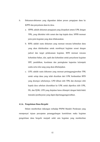 6. Dokumen-dokumen yang digunakan dalam proses pengajuan dana ke 
KPPN dan penyaluran dana ke desa. 
a. SPPB, adalah dokumen pengajuan yang disepakati antara UPK dengan 
TPK, yang diketahui oleh camat dan tiap kepala desa. SPPB memuat 
jenis-jenis kegiatan yang akan dilaksanakan. 
b. RPD, adalah suatu dokumen yang memuat rencana kebutuhan dana 
yang akan dialokasikan untuk membiayai kegiatan sesuai dengan 
jadwal dan target pelaksanaan kegiatan. RPD memuat rencana 
kebutuhan bahan, alat, upah dan kebutuhan untuk penyaluran kegiatan 
SPP, pendidikan, kesehatan dan peningkatan kapasitas kelompok 
usaha serta nilai uang yang akan dibelanjakan. 
c. LPD, adalah suatu dokumen yang memuat pertanggungjawaban TPK 
untuk setiap dana yang telah dicairkan dari UPK berdasarkan RPD 
yang disetujui sebelumnya. LPD dibuat oleh TPK dan disetujui oleh 
kepala desa sebelum diserahkan ke UPK untuk diperiksa oleh UPK, 
FK, dan PjOK. LPD yang diajukan harus dilampiri dengan bukti-bukti 
transaksi pembayaran yang dapat dipertanggungjawabkan. 
4.1.6. Pengelolaan Dana Bergulir 
Dalam memberikan dukungan terhadap PNPM Mandiri Perdesaan yang 
mempunyai tujuan percepatan penanggulangan kemiskinan maka kegiatan 
pengelolaan dana bergulir menjadi salah satu kegiatan yang memberikan 
52 
 