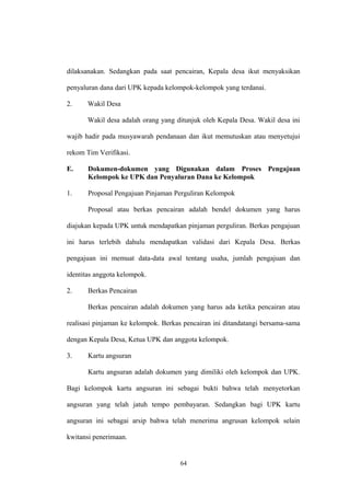 dilaksanakan. Sedangkan pada saat pencairan, Kepala desa ikut menyaksikan 
penyaluran dana dari UPK kepada kelompok-kelompok yang terdanai. 
2. Wakil Desa 
Wakil desa adalah orang yang ditunjuk oleh Kepala Desa. Wakil desa ini 
wajib hadir pada musyawarah pendanaan dan ikut memutuskan atau menyetujui 
rekom Tim Verifikasi. 
E. Dokumen-dokumen yang Digunakan dalam Proses Pengajuan 
Kelompok ke UPK dan Penyaluran Dana ke Kelompok 
1. Proposal Pengajuan Pinjaman Perguliran Kelompok 
Proposal atau berkas pencairan adalah bendel dokumen yang harus 
diajukan kepada UPK untuk mendapatkan pinjaman perguliran. Berkas pengajuan 
ini harus terlebih dahulu mendapatkan validasi dari Kepala Desa. Berkas 
pengajuan ini memuat data-data awal tentang usaha, jumlah pengajuan dan 
identitas anggota kelompok. 
2. Berkas Pencairan 
Berkas pencairan adalah dokumen yang harus ada ketika pencairan atau 
realisasi pinjaman ke kelompok. Berkas pencairan ini ditandatangi bersama-sama 
dengan Kepala Desa, Ketua UPK dan anggota kelompok. 
3. Kartu angsuran 
Kartu angsuran adalah dokumen yang dimiliki oleh kelompok dan UPK. 
Bagi kelompok kartu angsuran ini sebagai bukti bahwa telah menyetorkan 
angsuran yang telah jatuh tempo pembayaran. Sedangkan bagi UPK kartu 
angsuran ini sebagai arsip bahwa telah menerima angrusan kelompok selain 
kwitansi penerimaan. 
64 
 