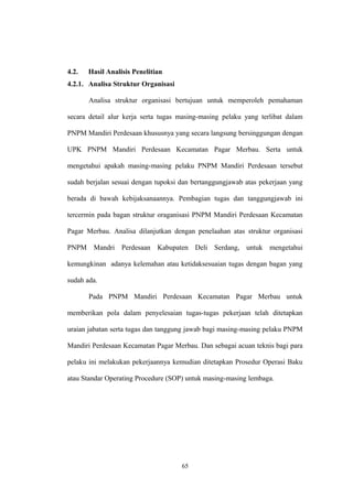 4.2. Hasil Analisis Penelitian 
4.2.1. Analisa Struktur Organisasi 
Analisa struktur organisasi bertujuan untuk memperoleh pemahaman 
secara detail alur kerja serta tugas masing-masing pelaku yang terlibat dalam 
PNPM Mandiri Perdesaan khususnya yang secara langsung bersinggungan dengan 
UPK PNPM Mandiri Perdesaan Kecamatan Pagar Merbau. Serta untuk 
mengetahui apakah masing-masing pelaku PNPM Mandiri Perdesaan tersebut 
sudah berjalan sesuai dengan tupoksi dan bertanggungjawab atas pekerjaan yang 
berada di bawah kebijaksanaannya. Pembagian tugas dan tanggungjawab ini 
tercermin pada bagan struktur oraganisasi PNPM Mandiri Perdesaan Kecamatan 
Pagar Merbau. Analisa dilanjutkan dengan penelaahan atas struktur organisasi 
PNPM Mandri Perdesaan Kabupaten Deli Serdang, untuk mengetahui 
kemungkinan adanya kelemahan atau ketidaksesuaian tugas dengan bagan yang 
sudah ada. 
Pada PNPM Mandiri Perdesaan Kecamatan Pagar Merbau untuk 
memberikan pola dalam penyelesaian tugas-tugas pekerjaan telah ditetapkan 
uraian jabatan serta tugas dan tanggung jawab bagi masing-masing pelaku PNPM 
Mandiri Perdesaan Kecamatan Pagar Merbau. Dan sebagai acuan teknis bagi para 
pelaku ini melakukan pekerjaannya kemudian ditetapkan Prosedur Operasi Baku 
atau Standar Operating Procedure (SOP) untuk masing-masing lembaga. 
65 
 