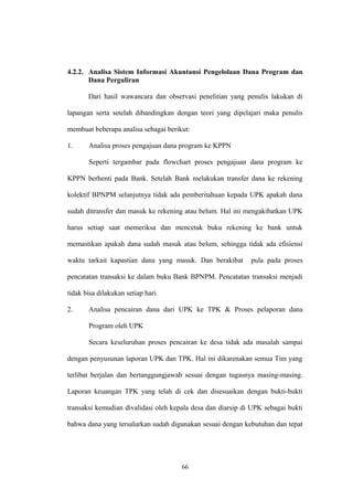 4.2.2. Analisa Sistem Informasi Akuntansi Pengelolaan Dana Program dan 
Dana Perguliran 
Dari hasil wawancara dan observasi penelitian yang penulis lakukan di 
lapangan serta setelah dibandingkan dengan teori yang dipelajari maka penulis 
membuat beberapa analisa sebagai berikut: 
1. Analisa proses pengajuan dana program ke KPPN 
Seperti tergambar pada flowchart proses pengajuan dana program ke 
KPPN berhenti pada Bank. Setelah Bank melakukan transfer dana ke rekening 
kolektif BPNPM selanjutnya tidak ada pemberitahuan kepada UPK apakah dana 
sudah ditransfer dan masuk ke rekening atau belum. Hal ini mengakibatkan UPK 
harus setiap saat memeriksa dan mencetak buku rekening ke bank untuk 
memastikan apakah dana sudah masuk atau belum, sehingga tidak ada efisiensi 
waktu tarkait kapastian dana yang masuk. Dan berakibat pula pada proses 
pencatatan transaksi ke dalam buku Bank BPNPM. Pencatatan transaksi menjadi 
tidak bisa dilakukan setiap hari. 
2. Analisa pencairan dana dari UPK ke TPK & Proses pelaporan dana 
Program oleh UPK 
Secara keseluruhan proses pencairan ke desa tidak ada masalah sampai 
dengan penyusunan laporan UPK dan TPK. Hal ini dikarenakan semua Tim yang 
terlibat berjalan dan bertanggungjawab sesuai dengan tugasnya masing-masing. 
Laporan keuangan TPK yang telah di cek dan disesuaikan dengan bukti-bukti 
transaksi kemudian divalidasi oleh kepala desa dan diarsip di UPK sebagai bukti 
bahwa dana yang tersalurkan sudah digunakan sesuai dengan kebutuhan dan tepat 
66 
 