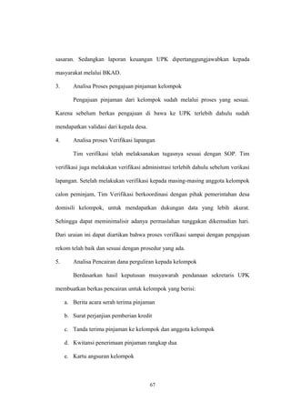 sasaran. Sedangkan laporan keuangan UPK dipertanggungjawabkan kepada 
masyarakat melalui BKAD. 
3. Analisa Proses pengajuan pinjaman kelompok 
Pengajuan pinjaman dari kelompok sudah melalui proses yang sesuai. 
Karena sebelum berkas pengajuan di bawa ke UPK terlebih dahulu sudah 
mendapatkan validasi dari kepala desa. 
4. Analisa proses Verifikasi lapangan 
Tim verifikasi telah melaksanakan tugasnya sesuai dengan SOP. Tim 
verifikasi juga melakukan verifikasi administrasi terlebih dahulu sebelum verikasi 
lapangan. Setelah melakukan verifikasi kepada masing-masing anggota kelompok 
calon peminjam, Tim Verifikasi berkoordinasi dengan pihak pemerintahan desa 
domisili kelompok, untuk mendapatkan dukungan data yang lebih akurat. 
Sehingga dapat meminimalisir adanya permaslahan tunggakan dikemudian hari. 
Dari uraian ini dapat diartikan bahwa proses verifikasi sampai dengan pengajuan 
rekom telah baik dan sesuai dengan prosedur yang ada. 
5. Analisa Pencairan dana perguliran kepada kelompok 
Berdasarkan hasil keputusan musyawarah pendanaan sekretaris UPK 
membuatkan berkas pencairan untuk kelompok yang berisi: 
a. Berita acara serah terima pinjaman 
b. Surat perjanjian pemberian kredit 
c. Tanda terima pinjaman ke kelompok dan anggota kelompok 
d. Kwitansi penerimaan pinjaman rangkap dua 
e. Kartu angsuran kelompok 
67 
 