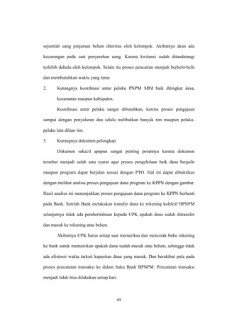sejumlah uang pinjaman belum diterima oleh kelompok. Akibatnya akan ada 
kecurangan pada saat penyerahan uang. Karena kwitansi sudah ditandatangi 
terlebih dahulu oleh kelompok. Selain itu proses pencairan menjadi berbelit-belit 
dan membutuhkan waktu yang lama 
2. Kurangnya koordinasi antar pelaku PNPM MPd baik ditingkat desa, 
kecamatan maupun kabupaten. 
Koordinasi antar pelaku sangat dibutuhkan, karena proses pengajuan 
sampai dengan penyaluran dan selalu melibatkan banyak tim maupun pelaku-pelaku 
lain diluar tim. 
3. Kurangnya dokumen pelengkap. 
Dokumen sekecil apapun sangat penting perannya karena dokumen 
tersebut menjadi salah satu syarat agar proses pengelolaan baik dana bergulir 
maupun program dapat berjalan sesuai dengan PTO. Hal ini dapat dibuktikan 
dengan melihat analisa proses pengajuan dana program ke KPPN dengan gambar. 
Hasil analisa ini menunjukkan proses pengajuan dana program ke KPPN berhenti 
pada Bank. Setelah Bank melakukan transfer dana ke rekening kolektif BPNPM 
selanjutnya tidak ada pemberitahuan kepada UPK apakah dana sudah ditransfer 
dan masuk ke rekening atau belum. 
Akibatnya UPK harus setiap saat memeriksa dan mencetak buku rekening 
ke bank untuk memastikan apakah dana sudah masuk atau belum, sehingga tidak 
ada efisiensi waktu tarkait kapastian dana yang masuk. Dan berakibat pula pada 
proses pencatatan transaksi ke dalam buku Bank BPNPM. Pencatatan transaksi 
menjadi tidak bisa dilakukan setiap hari. 
69 
