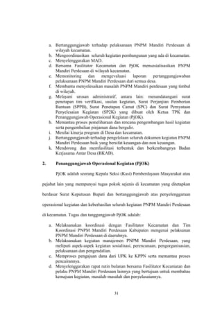 a. Bertanggungjawab terhadap pelaksanaan PNPM Mandiri Perdesaan di 
wilayah kecamatan. 
b. Mengoordinasikan seluruh kegiatan pembangunan yang ada di kecamatan. 
c. Menyelenggarakan MAD. 
d. Bersama Fasilitator Kecamatan dan PjOK mensosialisasikan PNPM 
Mandiri Perdesaan di wilayah kecamatan. 
e. Memonitoring dan mengevaluasi laporan pertanggungjawaban 
pelaksanaan PNPM Mandiri Perdesaan dari semua desa. 
f. Membantu menyelesaikan masalah PNPM Mandiri perdesaan yang timbul 
di wilayah. 
g. Melayani urusan administratif, antara lain: menandatangani surat 
penetapan tim verifikasi, usulan kegiatan, Surat Perjanjian Pemberian 
Bantuan (SPPB), Surat Penetapan Camat (SPC) dan Surat Pernyataan 
Penyelesaian Kegiatan (SP2K) yang dibuat oleh Ketua TPK dan 
Penanggungjawab Operasional Kegiatan (PjOK). 
h. Memantau proses pemeliharaan dan rencana pengembangan hasil kegiatan 
serta pengembalian pinjaman dana bergulir. 
i. Menilai kinerja program di Desa dan kecamatan. 
j. Bertanggungjawab terhadap pengelolaan seluruh dokumen kegiatan PNPM 
Mandiri Perdesaan baik yang bersifat keuangan dan non keuangan. 
k. Mendorong dan memfasilitasi terbentuk dan berkembangnya Badan 
Kerjasama Antar Desa (BKAD). 
2. Penanggungjawab Operasional Kegiatan (PjOK) 
PjOK adalah seorang Kepala Seksi (Kasi) Pemberdayaan Masyarakat atau 
pejabat lain yang mempunyai tugas pokok sejenis di kecamatan yang ditetapkan 
berdasar Surat Keputusan Bupati dan bertanggungjawab atas penyelenggaraan 
operasional kegiatan dan keberhasilan seluruh kegiatan PNPM Mandiri Perdesaan 
di kecamatan. Tugas dan tanggungjawab PjOK adalah: 
a. Melaksanakan koordinasi dengan Fasilitator Kecamatan dan Tim 
Koordinasi PNPM Mandiri Perdesaan Kabupaten mengenai pelaksanan 
PNPM Mandiri Perdesaan di daerahnya. 
b. Melaksanakan kegiatan manajemen PNPM Mandiri Perdesaan, yang 
meliputi aspek-aspek kegiatan sosialisasi, perencanaan, pengorganisasian, 
pelaksanaan dan pengendalian. 
c. Memproses pengajuan dana dari UPK ke KPPN serta memantau proses 
pencairannya. 
d. Menyelenggarakan rapat rutin bulanan bersama Fasilitator Kecamatan dan 
pelaku PNPM Mandiri Perdesaan lainnya yang bertujuan untuk membahas 
kemajuan kegiatan, masalah-masalah dan penyelasaiannya. 
31 
 