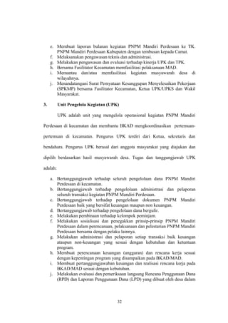 e. Membuat laporan bulanan kegiatan PNPM Mandiri Perdesaan ke TK. 
PNPM Mandiri Perdesaan Kabupaten dengan tembusan kepada Camat. 
f. Melaksanakan pengawasan teknis dan administrasi. 
g. Melakukan pengawasan dan evaluasi terhadap kinerja UPK dan TPK. 
h. Bersama Fasilitator Kecamatan memfasilitasi pelaksanaan MAD. 
i. Memantau dan/atau memfasilitasi kegiatan musyawarah desa di 
wilayahnya. 
j. Menandatangani Surat Pernyataan Kesanggupan Menyelesaikan Pekerjaan 
(SPKMP) bersama Fasilitator Kecamatan, Ketua UPK/UPKS dan Wakil 
Masyarakat. 
3. Unit Pengelola Kegiatan (UPK) 
UPK adalah unit yang mengelola operasional kegiatan PNPM Mandiri 
Perdesaan di kecamatan dan membantu BKAD mengkoordinasikan pertemuan-pertemuan 
di kecamatan. Pengurus UPK terdiri dari Ketua, sekretaris dan 
bendahara. Pengurus UPK berasal dari anggota masyarakat yang diajukan dan 
dipilih berdasarkan hasil musyawarah desa. Tugas dan tanggungjawab UPK 
adalah: 
a. Bertanggungjawab terhadap seluruh pengelolaan dana PNPM Mandiri 
Perdesaan di kecamatan. 
b. Bertanggungjawab terhadap pengelolaan administrasi dan pelaporan 
seluruh transaksi kegiatan PNPM Mandiri Perdesaan. 
c. Bertanggungjawab terhadap pengelolaan dokumen PNPM Mandiri 
Perdesaan baik yang bersifat keuangan maupun non keuangan. 
d. Bertanggungjawab terhadap pengelolaan dana bergulir. 
e. Melakukan pembinaan terhadap kelompok peminjam. 
f. Melakukan sosialisasi dan penegakkan prinsip-prinsip PNPM Mandiri 
Perdesaan dalam perencanaan, pelaksanaan dan pelestarian PNPM Mandiri 
Perdesaan bersama dengan pelaku lainnya. 
g. Melakukan administrasi dan pelaporan setiap transaksi baik keuangan 
ataupun non-keuangan yang sesuai dengan kebutuhan dan ketentuan 
program. 
h. Membuat perencanaan keuangan (anggaran) dan rencana kerja sesuai 
dengan kepentingan program yang disampaikan pada BKAD/MAD. 
i. Membuat pertanggungjawaban keuangan dan realisasi rencana kerja pada 
BKAD/MAD sesuai dengan kebutuhan. 
j. Melakukan evaluasi dan pemeriksaan langsung Rencana Penggunaan Dana 
(RPD) dan Laporan Penggunaan Dana (LPD) yang dibuat oleh desa dalam 
32 
 