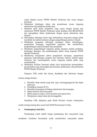 setiap tahapan proses PNPM Mandiri Perdesaan dan sesuai dengan 
ketentuan. 
k. Melakukan bimbingan teknis dan pemeriksaan secara langsung 
administrasi dan pelaporan pelaku desa. 
l. Membuat draft aturan perguliran yang sesuai dengan prinsip dan 
mekanisme PNPM Mandiri Perdesaan untuk disahkan oleh BKAD/MAD 
dan menegakkan dalam pelaksanaan dengan tujuan pelestarian dana 
bergulir. 
m. Menyiapkan dukungan teknis bagi terbentuknya kerjasama dengan pihak 
luar/pihak lain dalam kaitannya dengan pengembangan potensi wilayah. 
n. Melakukan penguatan kelompok peminjam dalam kelembagaan, 
pengelolaan keuangan, pengelolaan pinjaman, dan memfasilitasi 
pengembangan usaha kelompok atau pemanfaat. 
o. Membantu pengembangan kapasitas pelaku program melalui pelatihan, 
bimbingan lapangan, dan pendampingan dalam setiap kegiatan PNPM 
Mandiri Perdesaan. 
p. Mendorong transparansi dalam pengelolaan keuangan, pengelolaan 
pinjaman, perkembangan program dan informasi lainnya melalui papan 
informasi dan menyampaikan secara langsung kepada pihak yang 
membutuhkan. 
q. Melakukan fasilitasi (bersama pelaku lain) penyelesaian permasalahan-permasalahan 
yang menyangkut perencanaan, pelaksanaan, dan pelestarian 
PNPM Mandiri Perdesaan. 
Pengurus UPK terdiri dari Ketua, Bendahara dan Sekretaris dengan 
kriteria sebagai berikut: 
a. Memiliki sikap mental yang baik: jujur, bertanggungjawab dan dapat 
dipercaya. 
b. Pendidikan minimal SLTA. 
c. Memiliki kemampuan di bidang administrasi dan keuangan. 
d. Dapat diterima oleh masyarakat. 
e. Bukan pegawai negeri, staf kecamatan atau aparat desa. 
f. Mempunyai cukup waktu dan kesungguhan. 
Pemilihan UPK dilakukan pada MAD Prioritas Usulan, berdasarkan 
usulan masing-masing desa sesuai hasil MAD Perencanaan Usulan. 
4. Pendamping Lokal (PL) 
Pendamping Lokal adalah tenaga pendamping dari masyarakat yang 
membantu Fasilitator Kecamatan untuk memfasilitasi masyarakat dalam 
33 
 