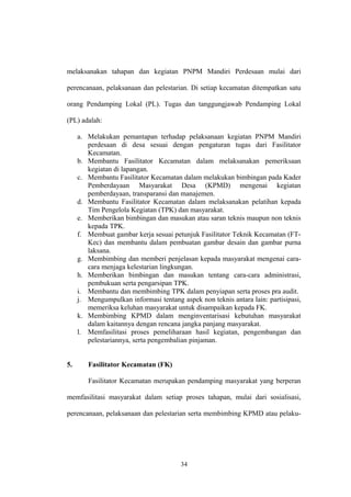 melaksanakan tahapan dan kegiatan PNPM Mandiri Perdesaan mulai dari 
perencanaan, pelaksanaan dan pelestarian. Di setiap kecamatan ditempatkan satu 
orang Pendamping Lokal (PL). Tugas dan tanggungjawab Pendamping Lokal 
(PL) adalah: 
a. Melakukan pemantapan terhadap pelaksanaan kegiatan PNPM Mandiri 
perdesaan di desa sesuai dengan pengaturan tugas dari Fasilitator 
Kecamatan. 
b. Membantu Fasilitator Kecamatan dalam melaksanakan pemeriksaan 
kegiatan di lapangan. 
c. Membantu Fasilitator Kecamatan dalam melakukan bimbingan pada Kader 
Pemberdayaan Masyarakat Desa (KPMD) mengenai kegiatan 
pemberdayaan, transparansi dan manajemen. 
d. Membantu Fasilitator Kecamatan dalam melaksanakan pelatihan kepada 
Tim Pengelola Kegiatan (TPK) dan masyarakat. 
e. Memberikan bimbingan dan masukan atau saran teknis maupun non teknis 
kepada TPK. 
f. Membuat gambar kerja sesuai petunjuk Fasilitator Teknik Kecamatan (FT-Kec) 
dan membantu dalam pembuatan gambar desain dan gambar purna 
laksana. 
g. Membimbing dan memberi penjelasan kepada masyarakat mengenai cara-cara 
menjaga kelestarian lingkungan. 
h. Memberikan bimbingan dan masukan tentang cara-cara administrasi, 
pembukuan serta pengarsipan TPK. 
i. Membantu dan membimbing TPK dalam penyiapan serta proses pra audit. 
j. Mengumpulkan informasi tentang aspek non teknis antara lain: partisipasi, 
memeriksa keluhan masyarakat untuk disampaikan kepada FK. 
k. Membimbing KPMD dalam menginventarisasi kebutuhan masyarakat 
dalam kaitannya dengan rencana jangka panjang masyarakat. 
l. Memfasilitasi proses pemeliharaan hasil kegiatan, pengembangan dan 
pelestariannya, serta pengembalian pinjaman. 
5. Fasilitator Kecamatan (FK) 
Fasilitator Kecamatan merupakan pendamping masyarakat yang berperan 
memfasilitasi masyarakat dalam setiap proses tahapan, mulai dari sosialisasi, 
perencanaan, pelaksanaan dan pelestarian serta membimbing KPMD atau pelaku- 
34 
 